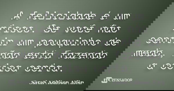A felicidade é um risco. Se você não sentir um pouquinho de medo, não está fazendo a coisa certa.... Frase de Sarah Addison Allen.