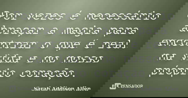 Por vezes é necessário abraçar a magia para encontrar o que é real na vida e no nosso próprio coração.... Frase de Sarah Addison Allen.