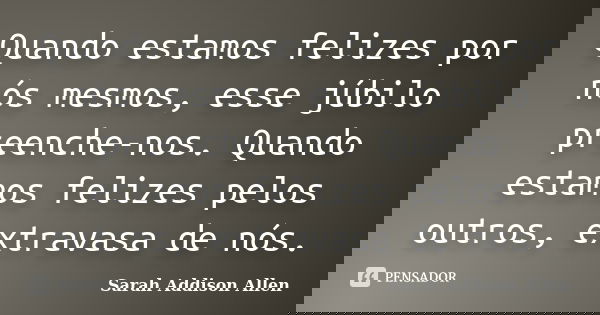 Quando estamos felizes por nós mesmos, esse júbilo preenche-nos. Quando estamos felizes pelos outros, extravasa de nós.... Frase de Sarah Addison Allen.