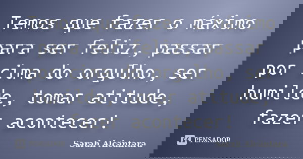 Temos que fazer o máximo para ser feliz, passar por cima do orgulho, ser humilde, tomar atitude, fazer acontecer!... Frase de Sarah Alcântara.
