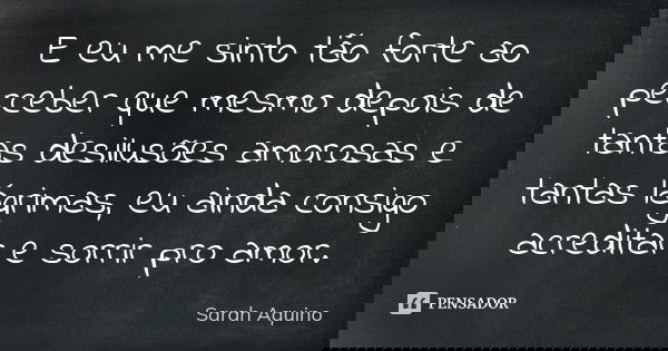 E eu me sinto tão forte ao perceber que mesmo depois de tantas desilusões amorosas e tantas lágrimas, eu ainda consigo acreditar e sorrir pro amor.... Frase de Sarah Aquino.