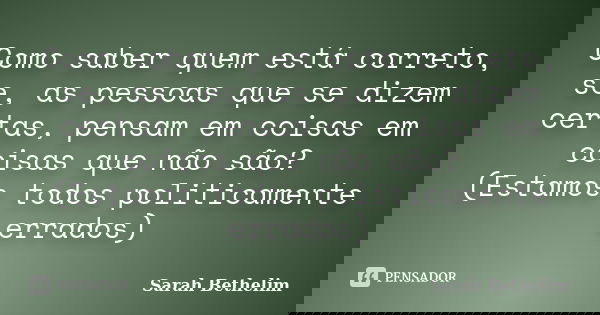 Como saber quem está correto, se, as pessoas que se dizem certas, pensam em coisas em coisas que não são? (Estamos todos politicamente errados)... Frase de Sarah Bethelim.