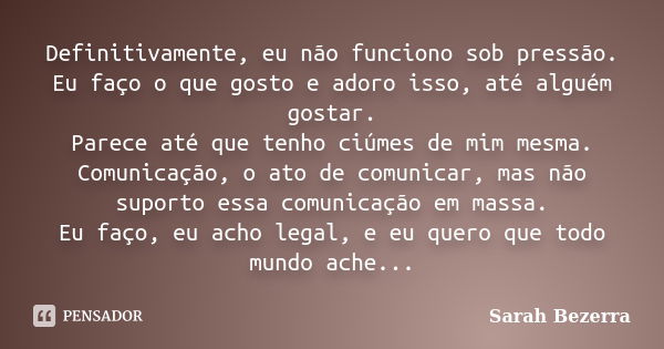 Definitivamente, eu não funciono sob pressão. Eu faço o que gosto e adoro isso, até alguém gostar. Parece até que tenho ciúmes de mim mesma. Comunicação, o ato ... Frase de Sarah Bezerra.