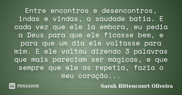 Entre encontros e desencontros, indas e vindas, a saudade batia. E cada vez que ele ia embora, eu pedia a Deus para que ele ficasse bem, e para que um dia ele v... Frase de Sarah Bittencourt Oliveira.