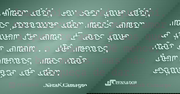 Amar dói, eu sei que dói, mas procure dar mais amor a quem te ama. E aos que não o amam... Dê menos, bem menos, mas não esqueça de dar.... Frase de Sarah Camargo.