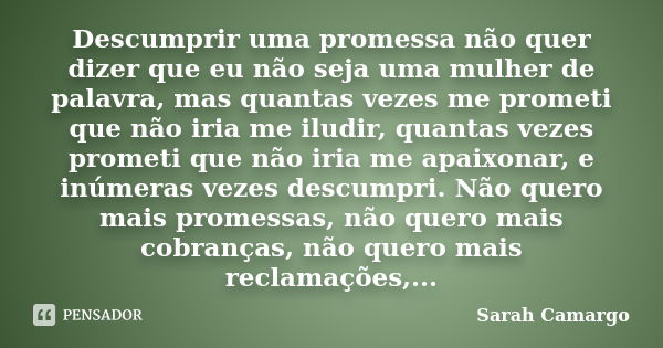 Descumprir uma promessa não quer dizer que eu não seja uma mulher de palavra, mas quantas vezes me prometi que não iria me iludir, quantas vezes prometi que não... Frase de Sarah Camargo.