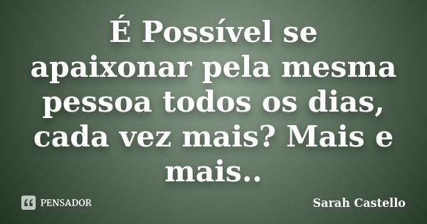 É Possível se apaixonar pela mesma pessoa todos os dias, cada vez mais? Mais e mais..... Frase de Sarah Castello.