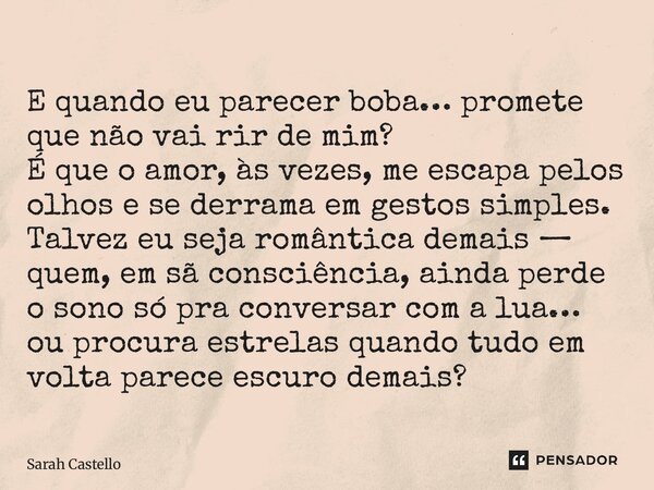 E quando eu parecer boba… promete que não vai rir de mim? É que o amor, às vezes, me escapa pelos olhos e se derrama em gestos simples. Talvez eu seja romântic... Frase de Sarah Castello.