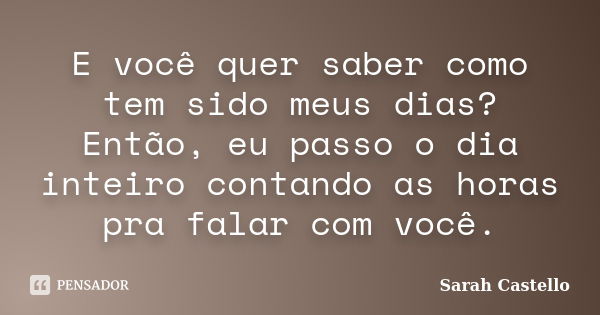 E você quer saber como tem sido meus dias? Então, eu passo o dia inteiro contando as horas pra falar com você.... Frase de Sarah Castello.