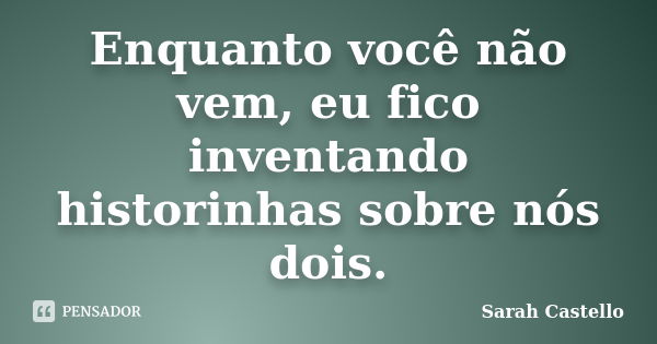 Enquanto você não vem, eu fico inventando historinhas sobre nós dois.... Frase de Sarah Castello.