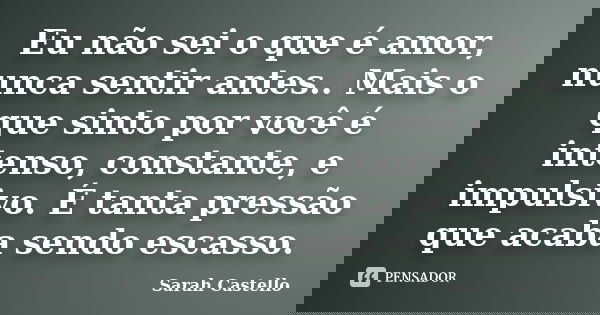 Eu não sei o que é amor, nunca sentir antes.. Mais o que sinto por você é intenso, constante, e impulsivo. É tanta pressão que acaba sendo escasso.... Frase de Sarah Castello.