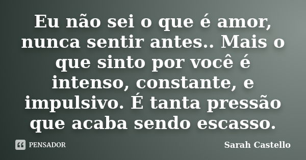 Eu não sei o que é amor, nunca sentir antes.. Mais o que sinto por você é intenso, constante, e impulsivo. É tanta pressão que acaba sendo escasso.... Frase de Sarah Castello.