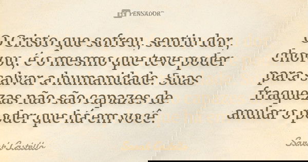 O Cristo que sofreu, sentiu dor, chorou, é o mesmo que teve poder para salvar a humanidade. Suas fraquezas não são capazes de anular o poder que há em você.... Frase de Sarah Castello.