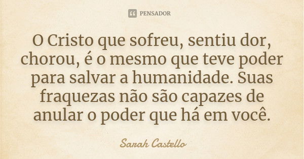 O Cristo que sofreu, sentiu dor, chorou, é o mesmo que teve poder para salvar a humanidade. Suas fraquezas não são capazes de anular o poder que há em você.... Frase de Sarah Castello.