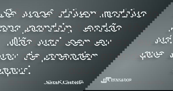 Se você tiver motivo pra partir, então vá. Não vai ser eu que vou te prender aqui.... Frase de Sarah Castello.