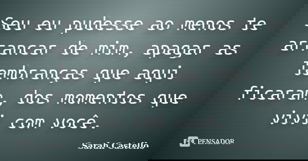 Seu eu pudesse ao menos te arrancar de mim, apagar as lembranças que aqui ficaram, dos momentos que vivi com você.... Frase de Sarah Castello.