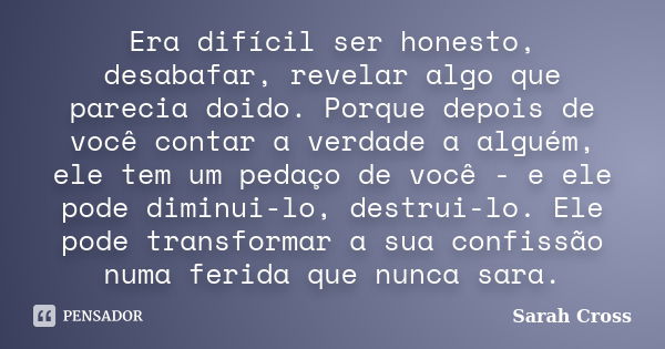 Era difícil ser honesto, desabafar, revelar algo que parecia doido. Porque depois de você contar a verdade a alguém, ele tem um pedaço de você - e ele pode dimi... Frase de Sarah Cross.