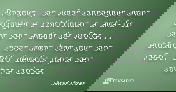 Porque, se você consegue amar alguém e continuar a amá-lo sem ser amado de volta... então, esse amor tem que ser real. Dói demais para ser outra coisa.... Frase de Sarah Cross.