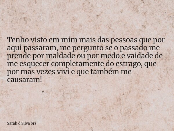 Tenho visto em mim mais das pessoas que por aqui passaram, me pergunto se o passado me prende por maldade ou por medo e vaidade de me esquecer completamente do ... Frase de Sarah d Silva brs.