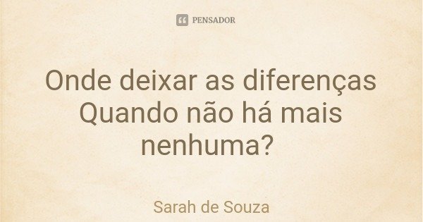 Onde deixar as diferenças
Quando não há mais nenhuma?... Frase de Sarah de Souza.