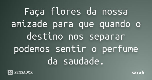 Faça flores da nossa amizade para que quando o destino nos separar podemos sentir o perfume da saudade.... Frase de Sarah.