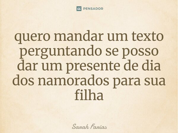 ⁠quero mandar um texto perguntando se posso dar um presente de dia dos namorados para sua filha... Frase de Sarah Farias.