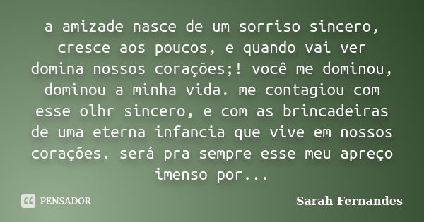 a amizade nasce de um sorriso sincero, cresce aos poucos, e quando vai ver domina nossos corações;! você me dominou, dominou a minha vida. me contagiou com esse... Frase de Sarah Fernandes.