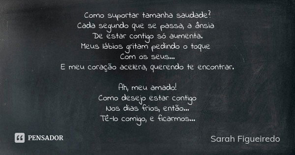 Como suportar tamanha saudade?
Cada segundo que se passa, a ânsia De estar contigo só aumenta.
Meus lábios gritam pedindo o toque Com os seus...
E meu coração a... Frase de Sarah Figueiredo.