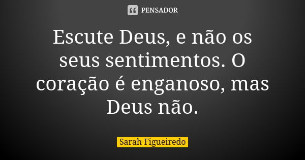 Escute Deus, e não os seus sentimentos. O coração é enganoso, mas Deus não.... Frase de Sarah Figueiredo.