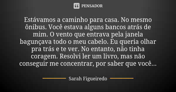 Estávamos a caminho para casa. No mesmo ônibus. Você estava alguns bancos atrás de mim. O vento que entrava pela janela bagunçava todo o meu cabelo. Eu queria o... Frase de Sarah Figueiredo.