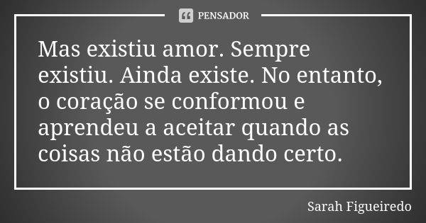 Mas existiu amor. Sempre existiu. Ainda existe. No entanto, o coração se conformou e aprendeu a aceitar quando as coisas não estão dando certo.... Frase de Sarah Figueiredo.