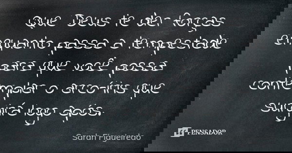 Que Deus te der forças enquanto passa a tempestade para que você possa contemplar o arco-íris que surgirá logo após.... Frase de Sarah Figueiredo.