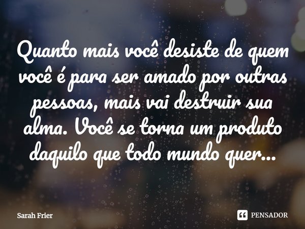 ⁠Quanto mais você desiste de quem você é para ser amado por outras pessoas, mais vai destruir sua alma. Você se torna um produto daquilo que todo mundo quer...... Frase de Sarah Frier.
