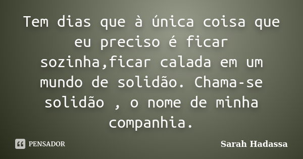 Tem dias que à única coisa que eu preciso é ficar sozinha,ficar calada em um mundo de solidão. Chama-se solidão , o nome de minha companhia.... Frase de Sarah Hadassa.