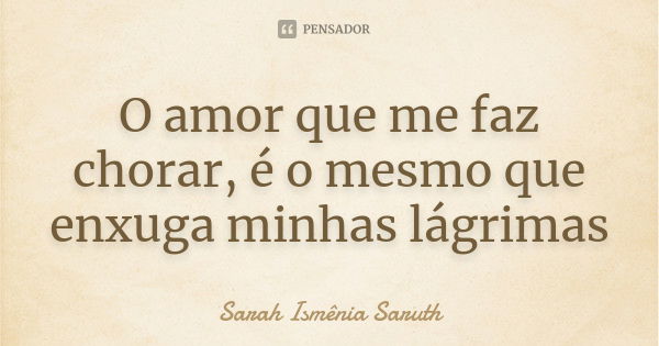 O amor que me faz chorar, é o mesmo que enxuga minhas lágrimas... Frase de Sarah Ismênia Saruth.