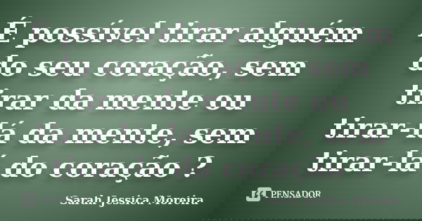É possível tirar alguém do seu coração, sem tirar da mente ou tirar-lá da mente, sem tirar-lá do coração ?... Frase de Sarah Jessica Moreira.