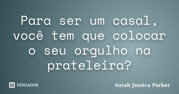 Para ser um casal, você tem que colocar o seu orgulho na prateleira?... Frase de Sarah Jessica Parker.