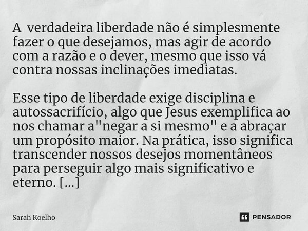 ⁠A verdadeira liberdade não é simplesmente fazer o que desejamos, mas agir de acordo com a razão e o dever, mesmo que isso vá contra nossas inclinações imediata... Frase de Sarah Koelho.