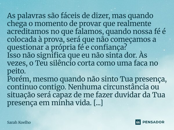 As palavras são fáceis de dizer, mas quando chega o momento de provar que realmente acreditamos no que falamos, quando nossa fé é colocada à prova, será que não... Frase de Sarah Koelho.