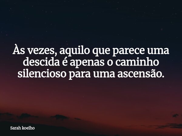 Às vezes, aquilo que parece uma descida é apenas o caminho silencioso para uma ascensão.... Frase de Sarah koelho.