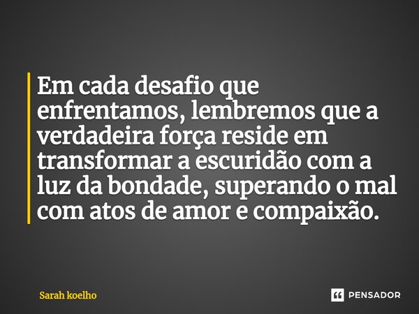 Em cada desafio que enfrentamos, lembremos que a verdadeira força reside em transformar a escuridão com a luz da bondade, superando o mal com atos de amor e com... Frase de Sarah Koelho.