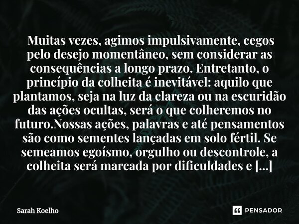 ⁠ Muitas vezes, agimos impulsivamente, cegos pelo desejo momentâneo, sem considerar as consequências a longo prazo. Entretanto, o princípio da colheita é inevit... Frase de Sarah Koelho.