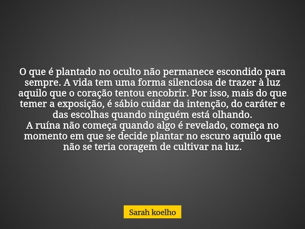 O que é plantado no oculto não permanece escondido para sempre. A vida tem uma forma silenciosa de trazer à luz aquilo que o coração tentou encobrir. Por isso, ... Frase de Sarah koelho.