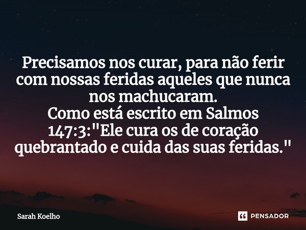 Precisamos nos curar, para não ferir com nossas feridas aqueles que nunca nos machucaram. Como está escrito em Salmos 147:3: "Ele cura os de coração quebra... Frase de Sarah Koelho.