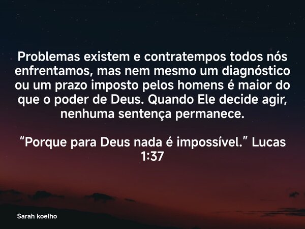 Problemas existem e contratempos todos nós enfrentamos, mas nem mesmo um diagnóstico ou um prazo imposto pelos homens é maior do que o poder de Deus. Quando Ele... Frase de Sarah koelho.