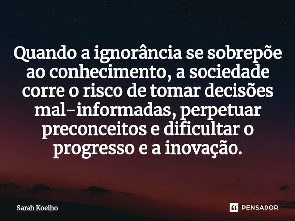 ⁠Quando a ignorância se sobrepõe ao conhecimento, a sociedade corre o risco de tomar decisões mal-informadas, perpetuar preconceitos e dificultar o progresso e ... Frase de Sarah Koelho.