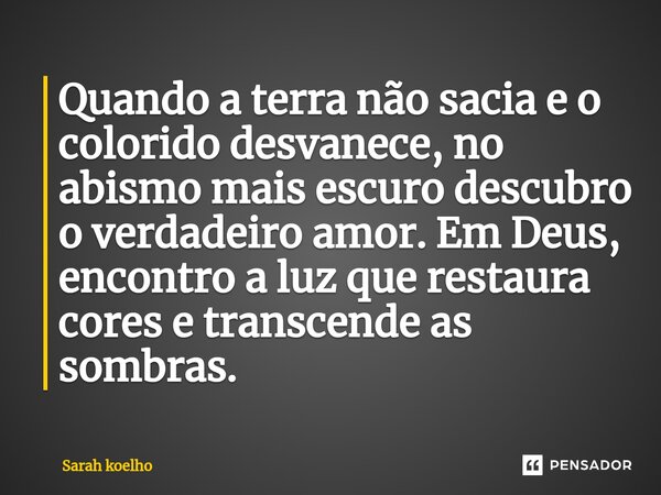 ⁠Quando a terra não sacia e o colorido desvanece, no abismo mais escuro descubro o verdadeiro amor. Em Deus, encontro a luz que restaura cores e transcende as s... Frase de Sarah Koelho.
