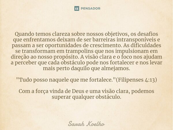 Quando temos clareza sobre nossos objetivos, os desafios que enfrentamos deixam de ser barreiras intransponíveis e passam a ser oportunidades de crescimento. As... Frase de Sarah Koelho.