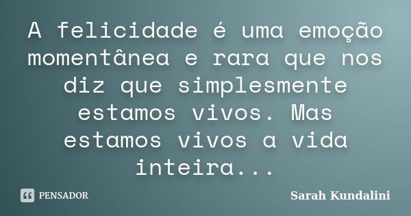 A felicidade é uma emoção momentânea e rara que nos diz que simplesmente estamos vivos. Mas estamos vivos a vida inteira...... Frase de Sarah Kundalini.