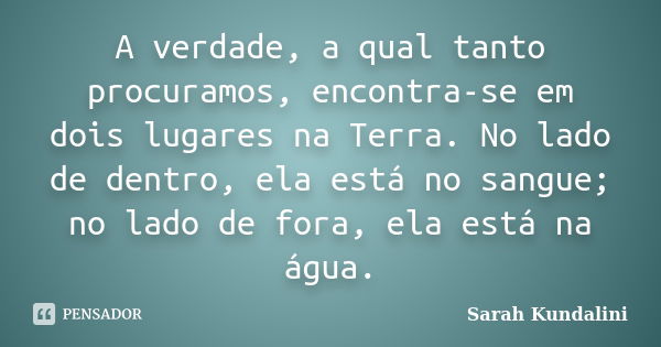 A verdade, a qual tanto procuramos, encontra-se em dois lugares na Terra. No lado de dentro, ela está no sangue; no lado de fora, ela está na água.... Frase de Sarah Kundalini.